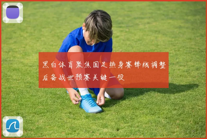 黑白体育聚焦国足热身赛锋线调整后备战世预赛关键一役
