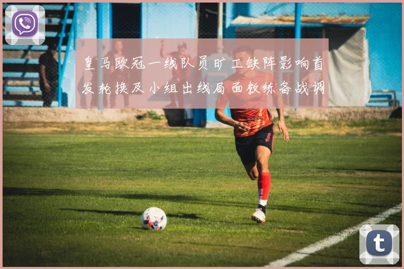 皇马欧冠一线队员旷工缺阵影响首发轮换及小组出线局面教练备战调整