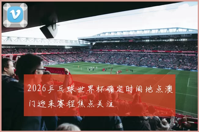 2026乒乓球世界杯确定时间地点澳门迎来赛程焦点关注