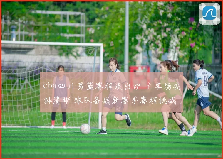 cba四川男篮赛程表出炉 主客场安排清晰 球队备战新赛季赛程挑战