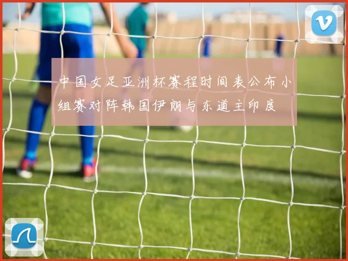 中国女足亚洲杯赛程时间表公布小组赛对阵韩国伊朗与东道主印度