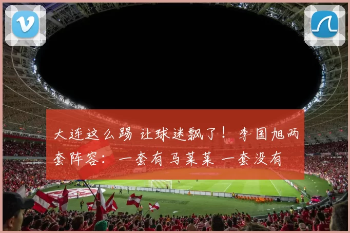 大连这么踢 让球迷飘了！李国旭两套阵容：一套有马莱莱 一套没有