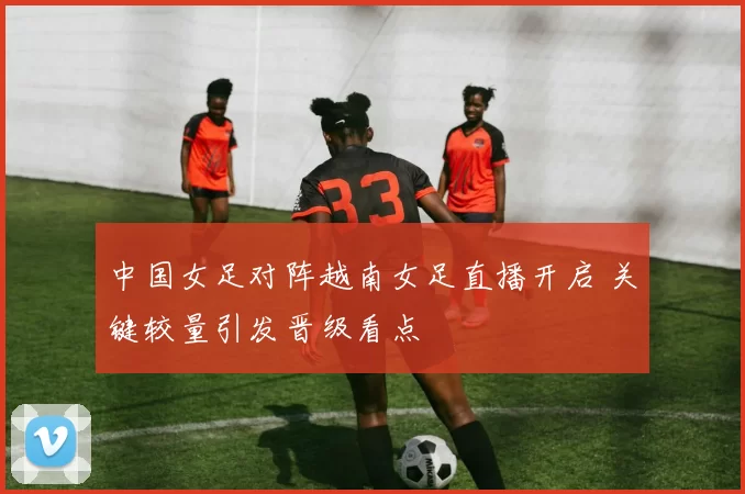 中国女足对阵越南女足直播开启 关键较量引发晋级看点