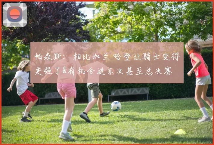 帕森斯：相比加兰 哈登让骑士变得更强了&有机会进东决甚至总决赛