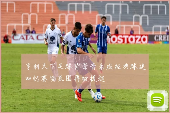 亨利天下足球背景音乐成经典球迷回忆赛场氛围再被提起