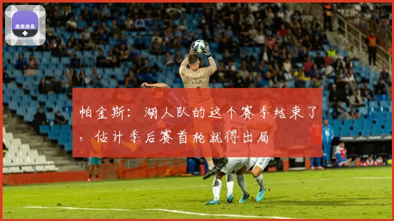 帕金斯：湖人队的这个赛季结束了，估计季后赛首轮就得出局