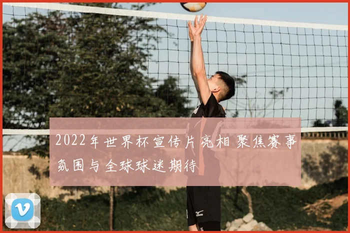 2022年世界杯宣传片亮相 聚焦赛事氛围与全球球迷期待