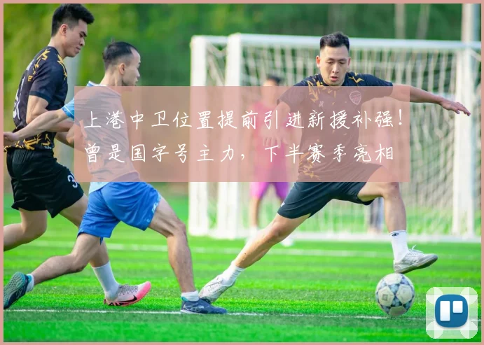 上港中卫位置提前引进新援补强！曾是国字号主力，下半赛季亮相