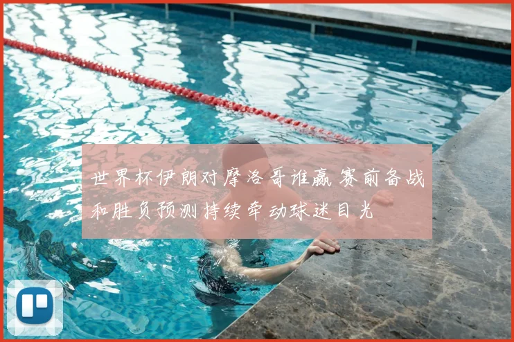 世界杯伊朗对摩洛哥谁赢 赛前备战和胜负预测持续牵动球迷目光