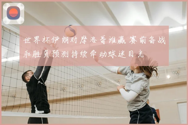 世界杯伊朗对摩洛哥谁赢 赛前备战和胜负预测持续牵动球迷目光
