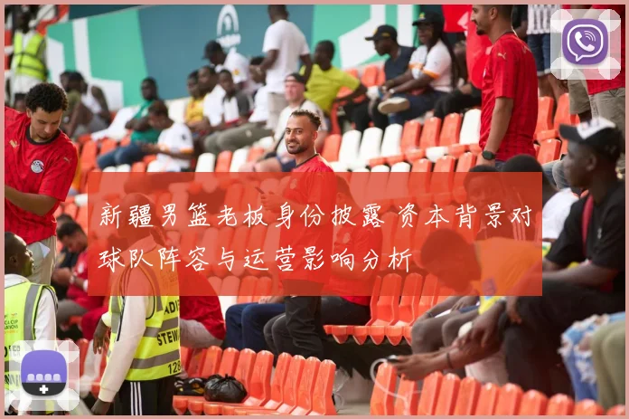 新疆男篮老板身份披露 资本背景对球队阵容与运营影响分析