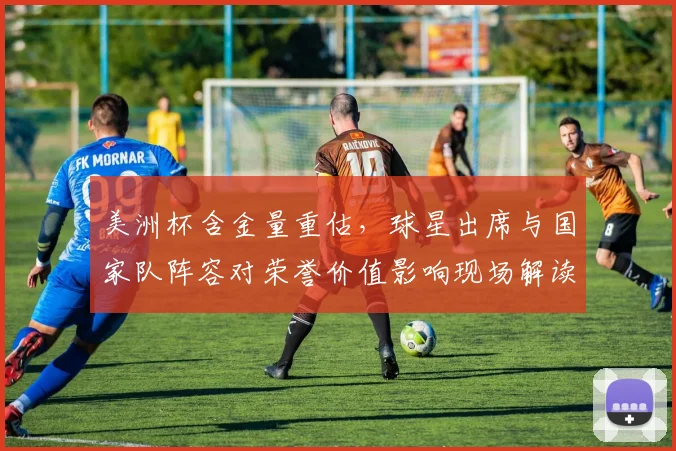 美洲杯含金量重估，球星出席与国家队阵容对荣誉价值影响现场解读