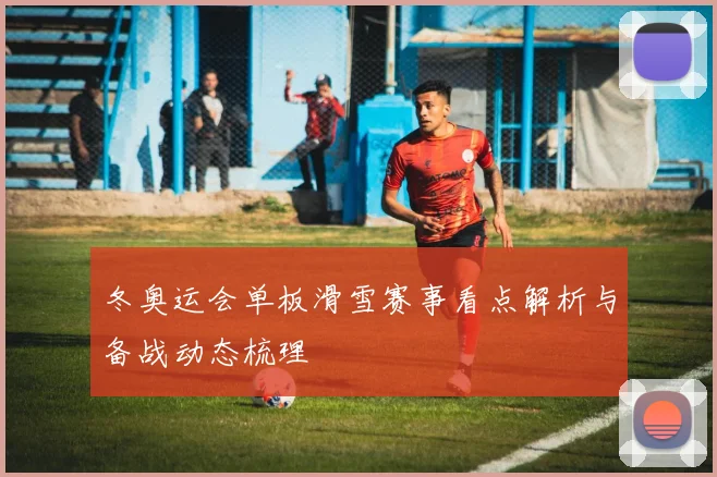 冬奥运会单板滑雪赛事看点解析与备战动态梳理