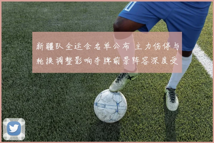 新疆队全运会名单公布 主力伤停与轮换调整影响夺牌前景阵容深度受考验
