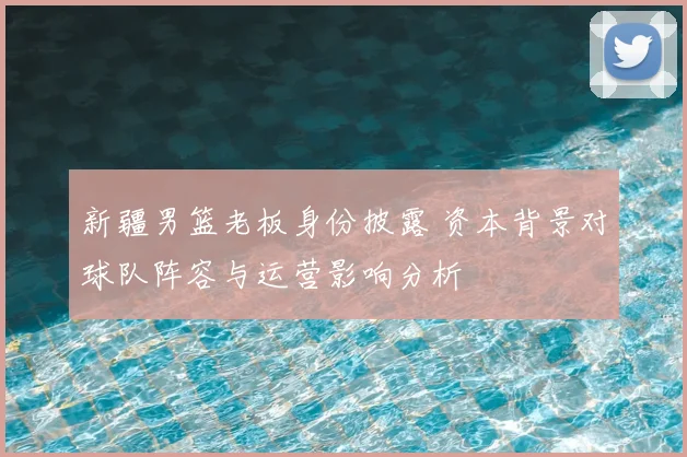 新疆男篮老板身份披露 资本背景对球队阵容与运营影响分析