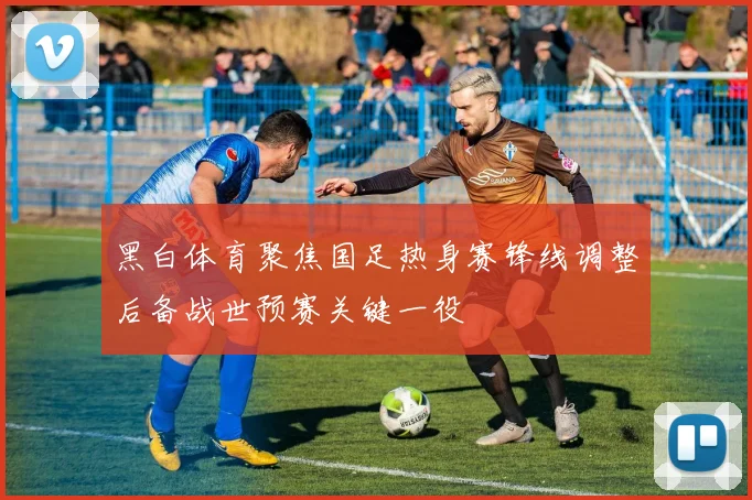 黑白体育聚焦国足热身赛锋线调整后备战世预赛关键一役